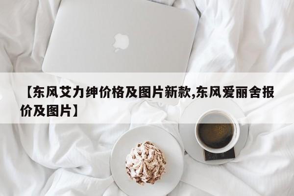 【东风艾力绅价格及图片新款,东风爱丽舍报价及图片】