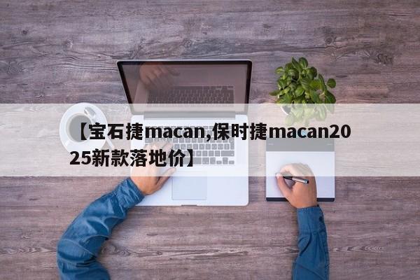 【宝石捷macan,保时捷macan2025新款落地价】