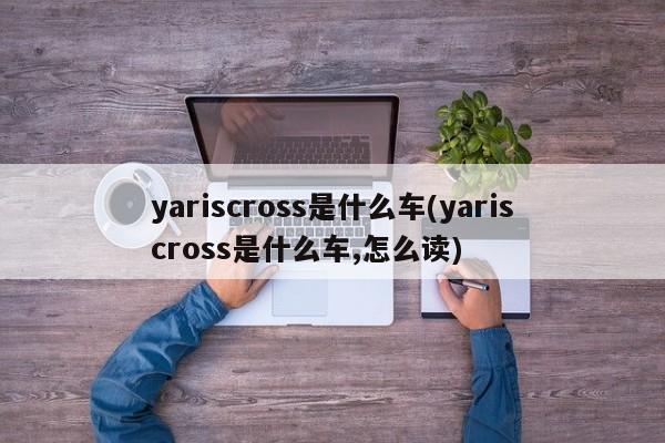 yariscross是什么车(yariscross是什么车,怎么读)