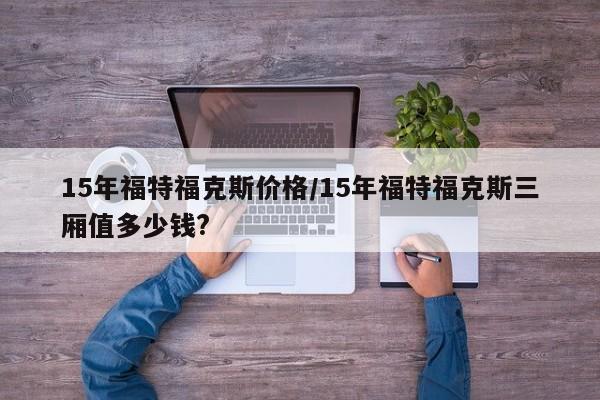 15年福特福克斯价格/15年福特福克斯三厢值多少钱?