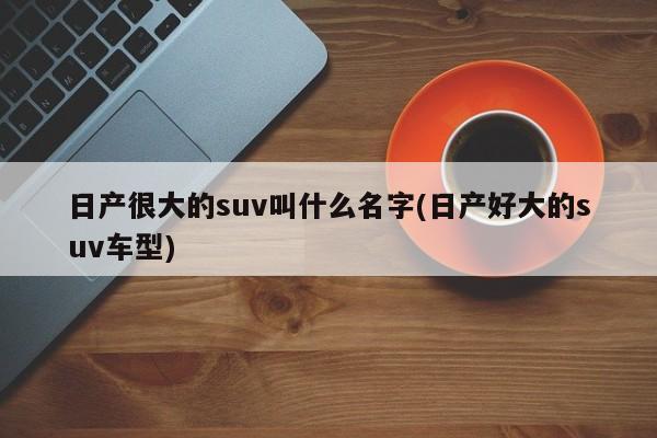 日产很大的suv叫什么名字(日产好大的suv车型)