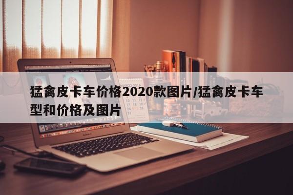 猛禽皮卡车价格2020款图片/猛禽皮卡车型和价格及图片