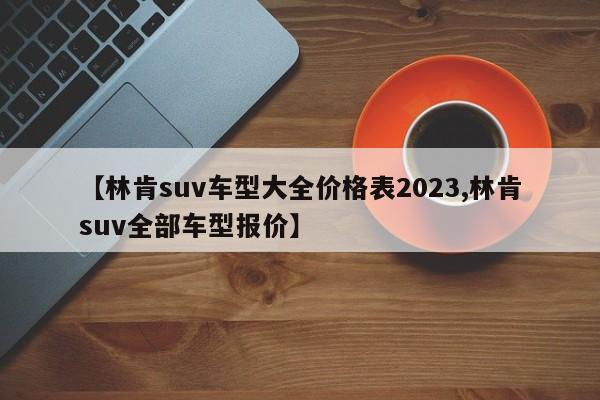 【林肯suv车型大全价格表2023,林肯suv全部车型报价】