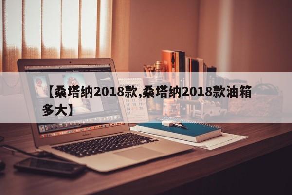 【桑塔纳2018款,桑塔纳2018款油箱多大】