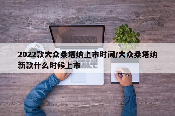 2022款大众桑塔纳上市时间/大众桑塔纳新款什么时候上市
